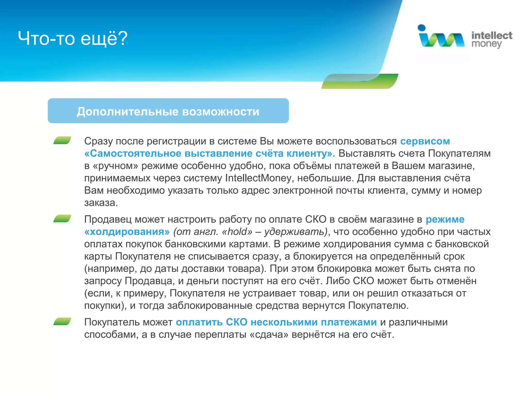 Что-то ещё?


     Дополнительные возможности

      Сразу после регистрации в системе Вы можете воспользоваться сервисом
      «Самостоятельное выставление счёта клиенту». Выставлять счета Покупателям
      в «ручном» режиме особенно удобно, пока объёмы платежей в Вашем магазине,
      принимаемых через систему IntellectMoney, небольшие. Для выставления счёта
      Вам необходимо указать только адрес электронной почты клиента, сумму и номер
      заказа.
      Продавец может настроить работу по оплате СКО в своём магазине в режиме
      «холдирования» (от англ. «hold» – удерживать), что особенно удобно при частых
      оплатах покупок банковскими картами. В режиме холдирования сумма с банковской
      карты Покупателя не списывается сразу, а блокируется на определённый срок
      (например, до даты доставки товара). При этом блокировка может быть снята по
      запросу Продавца, и деньги поступят на его счёт. Либо СКО может быть отменён
      (если, к примеру, Покупателя не устраивает товар, или он решил отказаться от
      покупки), и тогда заблокированные средства вернутся Покупателю.
      Покупатель может оплатить СКО несколькими платежами и различными
      способами, а в случае переплаты «сдача» вернётся на его счёт.
 