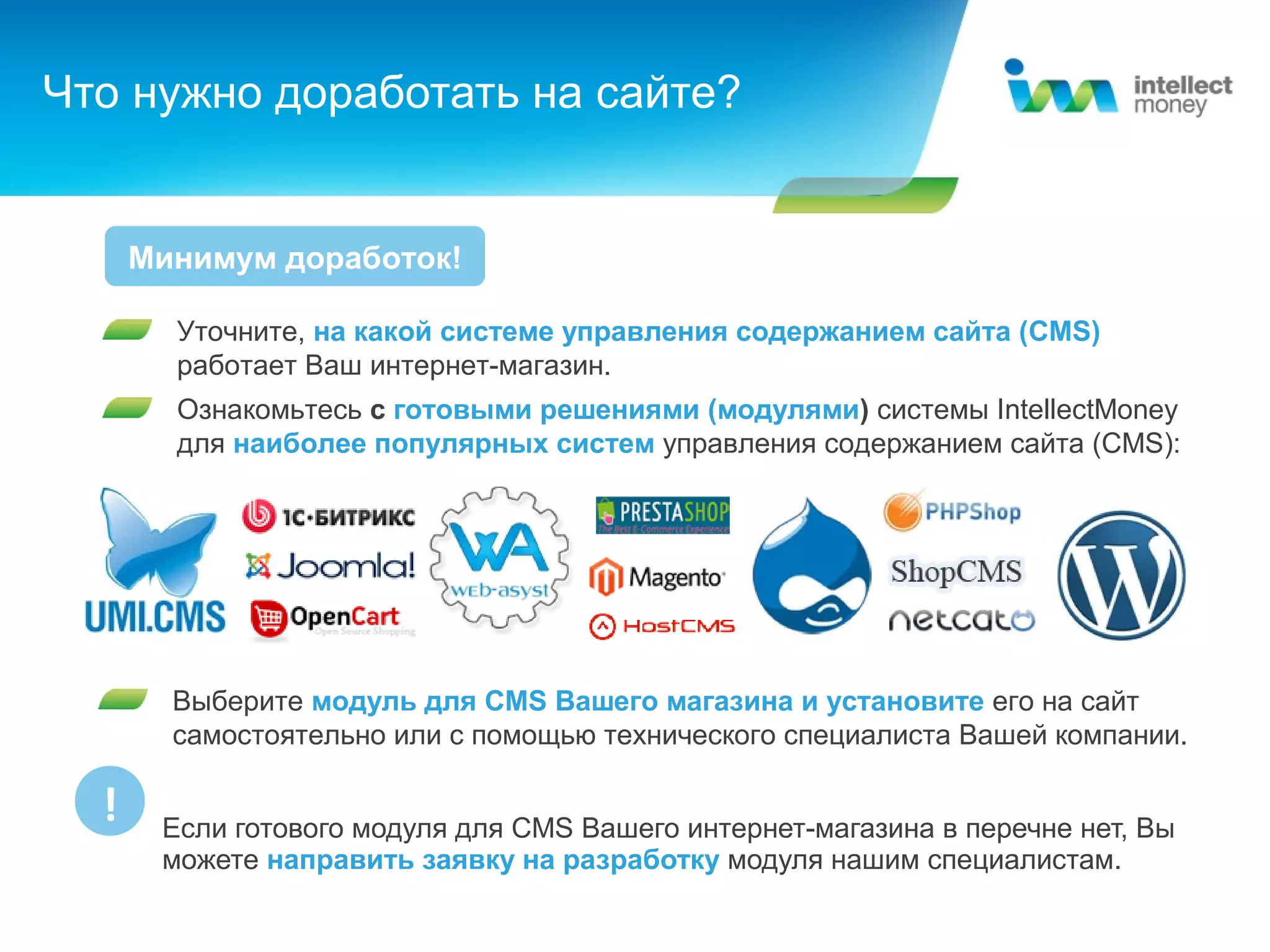 Что нужно доработать на сайте?


      Минимум доработок!

        Уточните, на какой системе управления содержанием сайта (CMS)
        работает Ваш интернет-магазин.
        Ознакомьтесь с готовыми решениями (модулями) системы IntellectMoney
        для наиболее популярных систем управления содержанием сайта (CMS):




        Выберите модуль для CMS Вашего магазина и установите его на сайт
        самостоятельно или с помощью технического специалиста Вашей компании.

  !    Если готового модуля для CMS Вашего интернет-магазина в перечне нет, Вы
       можете направить заявку на разработку модуля нашим специалистам.
 