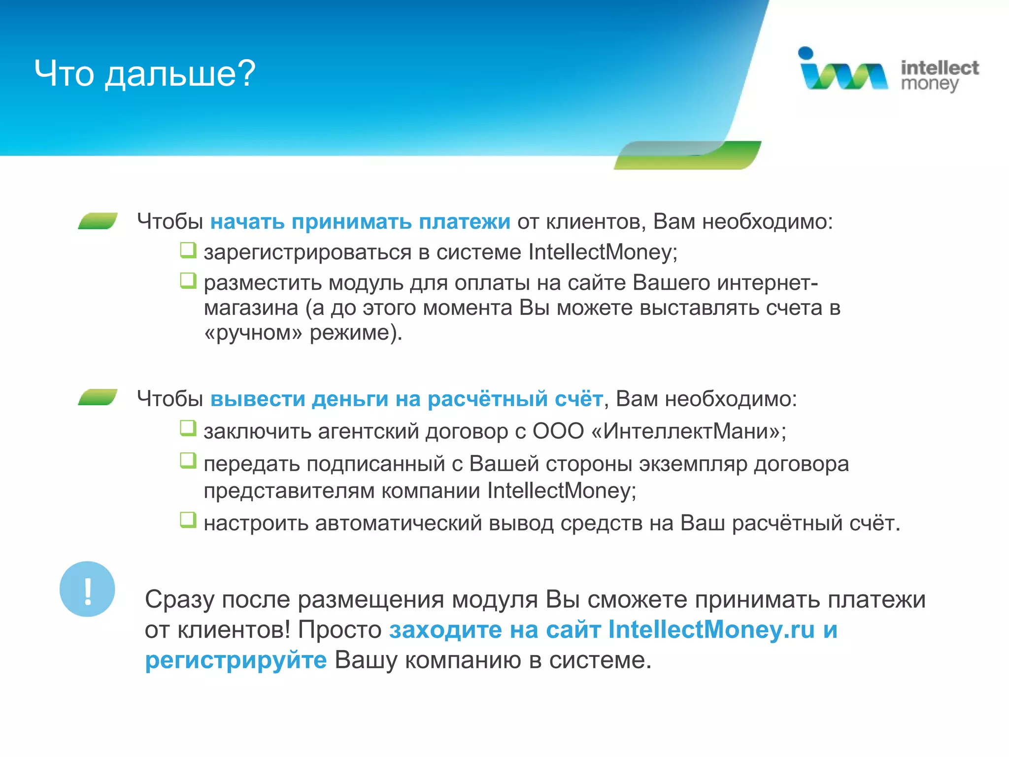Что дальше?


      Чтобы начать принимать платежи от клиентов, Вам необходимо:
          зарегистрироваться в системе IntellectMoney;
          разместить модуль для оплаты на сайте Вашего интернет-
           магазина (а до этого момента Вы можете выставлять счета в
           «ручном» режиме).

      Чтобы вывести деньги на расчётный счёт, Вам необходимо:
          заключить агентский договор с ООО «ИнтеллектМани»;
          передать подписанный с Вашей стороны экземпляр договора
           представителям компании IntellectMoney;
          настроить автоматический вывод средств на Ваш расчётный счёт.


  !   Сразу после размещения модуля Вы сможете принимать платежи
      от клиентов! Просто заходите на сайт IntellectMoney.ru и
      регистрируйте Вашу компанию в системе.
 