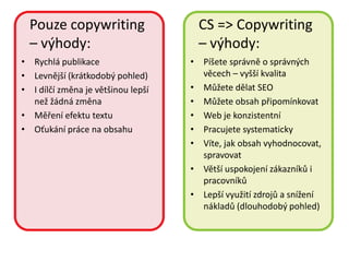 Pouze copywriting                   CS => Copywriting
  – výhody:                           – výhody:
• Rychlá publikace                  • Píšete správně o správných
• Levnější (krátkodobý pohled)        věcech – vyšší kvalita
• I dílčí změna je většinou lepší   • Můžete dělat SEO
  než žádná změna                   • Můžete obsah připomínkovat
• Měření efektu textu               • Web je konzistentní
• Oťukání práce na obsahu           • Pracujete systematicky
                                    • Víte, jak obsah vyhodnocovat,
                                      spravovat
                                    • Větší uspokojení zákazníků i
                                      pracovníků
                                    • Lepší využití zdrojů a snížení
                                      nákladů (dlouhodobý pohled)
 