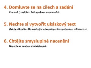 4. Domluvte se na cílech a zadání
  Písemně (checklist). Řeči upadnou v zapomnění.




5. Nechte si vytvořit ukázkový text
  Ověřte si kvalitu. Ale musíte ji motivovat (peníze, spolupráce, reference…).




6. Chtějte smysluplné nacenění
  Neplaťte za pouhou produkci znaků.
 