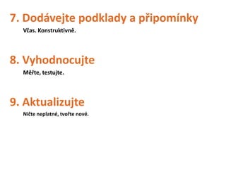 7. Dodávejte podklady a připomínky
  Včas. Konstruktivně.




8. Vyhodnocujte
  Měřte, testujte.




9. Aktualizujte
  Ničte neplatné, tvořte nové.
 