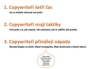 1. Copywriteři šetří čas
  Vy se můžete věnovat své práci.




2. Copywriteři znají taktiky
  Umí psát a ví, jak nepsat. Jak zaujmout, jak se odlišit, jak prodat.




3. Copywriteři přinášejí nápady
  Nemají klapky na očích. Myslí strategicky. Mají zkušenosti z jiných oborů.


                                    Díky pomalé
                                 specializaci mohou
                                   klienti čerpat z
                                    různorodých
                                     zkušeností
                                    copywriterů.
 
