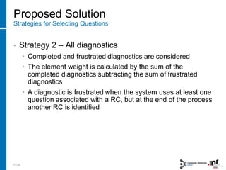 Proposed Solution
Strategies for Selecting Questions
• Strategy 2 – All diagnostics
• Completed and frustrated diagnostics are considered
• The element weight is calculated by the sum of the
completed diagnostics subtracting the sum of frustrated
diagnostics
• A diagnostic is frustrated when the system uses at least one
question associated with a RC, but at the end of the process
another RC is identified
11/28
 