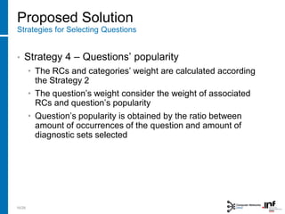 Proposed Solution
Strategies for Selecting Questions
• Strategy 4 – Questions’ popularity
• The RCs and categories’ weight are calculated according
the Strategy 2
• The question’s weight consider the weight of associated
RCs and question’s popularity
• Question’s popularity is obtained by the ratio between
amount of occurrences of the question and amount of
diagnostic sets selected
16/28
 