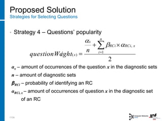 Proposed Solution
Strategies for Selecting Questions
• Strategy 4 – Questions’ popularity
αx – amount of occurrences of the question x in the diagnostic sets
n – amount of diagnostic sets
βRCi – probability of identifying an RC
αRCi, x – amount of occurrences of question x in the diagnostic set
of an RC
2
1
,
)(
n
i
xRCiRCi
x
x
n
ightquestionWe
17/28
 
