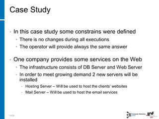 • In this case study some constrains were defined
• There is no changes during all executions
• The operator will provide always the same answer
• One company provides some services on the Web
• The infrastructure consists of DB Server and Web Server
• In order to meet growing demand 2 new servers will be
installed
• Hosting Server – Will be used to host the clients’ websites
• Mail Server – Will be used to host the email services
19/28
Case Study
 