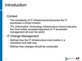 Introduction
• Context
• The complexity of IT infrastructures becomes the IT
processes a critical mission
• ITIL (Information Technology Infrastructure Library) became
the most widely accepted approach to IT processes
management all over the world
• IT Change Management
• Defines how the IT infrastructure must evolve in a
consistent and safe way
• Defines how changes should be conducted
3/28
 