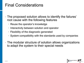Final Considerations
25/28
• The proposed solution allows to identify the failures’
root cause with the following features
• Reuse the operator’s knowledge
• Interactivity between solution and operator
• Flexibility of the diagnostic generated
• System compatibility with the standards used by companies
• The modular structure of solution allows organizations
to adapt the system to their special needs
 