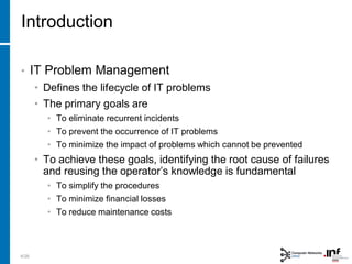 Introduction
• IT Problem Management
• Defines the lifecycle of IT problems
• The primary goals are
• To eliminate recurrent incidents
• To prevent the occurrence of IT problems
• To minimize the impact of problems which cannot be prevented
• To achieve these goals, identifying the root cause of failures
and reusing the operator’s knowledge is fundamental
• To simplify the procedures
• To minimize financial losses
• To reduce maintenance costs
4/28
 