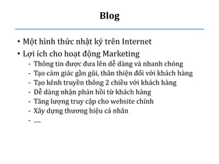 Blog
• Một hình thức nhật ký trên Internet
• Lợi ích cho hoạt động Marketing
- Thông tin được đưa lên dễ dàng và nhanh chóng
- Tạo cảm giác gần gũi, thân thiện đối với khách hàng
- Tạo kênh truyền thông 2 chiều với khách hàng
- Dễ dàng nhận phản hồi từ khách hàng
- Tăng lượng truy cập cho website chính
- Xây dựng thương hiệu cá nhân
- ….
 