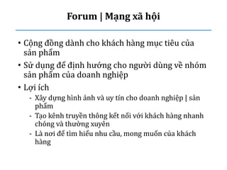 Forum | Mạng xã hội
• Cộng đồng dành cho khách hàng mục tiêu của
sản phẩm
• Sử dụng để định hướng cho người dùng về nhóm
sản phẩm của doanh nghiệp
• Lợi ích
- Xây dựng hình ảnh và uy tín cho doanh nghiệp | sản
phẩm
- Tạo kênh truyền thông kết nối với khách hàng nhanh
chóng và thường xuyên
- Là nơi để tìm hiểu nhu cầu, mong muốn của khách
hàng
 