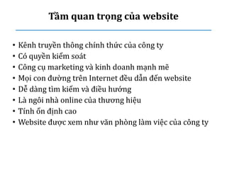 Tầm quan trọng của website
• Kênh truyền thông chính thức của công ty
• Có quyền kiểm soát
• Công cụ marketing và kinh doanh mạnh mẽ
• Mọi con đường trên Internet đều dẫn đến website
• Dễ dàng tìm kiếm và điều hướng
• Là ngôi nhà online của thương hiệu
• Tính ổn định cao
• Website được xem như văn phòng làm việc của công ty
 