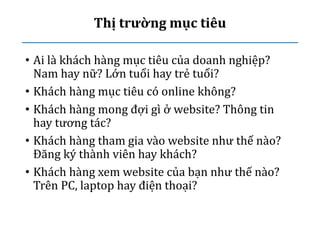 Thị trường mục tiêu
• Ai là khách hàng mục tiêu của doanh nghiệp?
Nam hay nữ? Lớn tuổi hay trẻ tuổi?
• Khách hàng mục tiêu có online không?
• Khách hàng mong đợi gì ở website? Thông tin
hay tương tác?
• Khách hàng tham gia vào website như thế nào?
Đăng ký thành viên hay khách?
• Khách hàng xem website của bạn như thế nào?
Trên PC, laptop hay điện thoại?
 