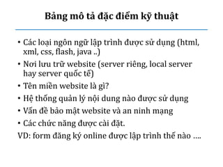 Bảng mô tả đặc điểm kỹ thuật
• Các loại ngôn ngữ lập trình được sử dụng (html,
xml, css, flash, java ..)
• Nơi lưu trữ website (server riêng, local server
hay server quốc tế)
• Tên miền website là gì?
• Hệ thống quản lý nội dung nào được sử dụng
• Vấn đề bảo mật website và an ninh mạng
• Các chức năng được cài đặt.
VD: form đăng ký online được lập trình thế nào ….
 