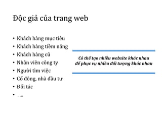 Độc giả của trang web
• Khách hàng mục tiêu
• Khách hàng tiềm năng
• Khách hàng cũ
• Nhân viên công ty
• Người tìm việc
• Cổ đông, nhà đầu tư
• Đối tác
• ….
Có thể tạo nhiều website khác nhau
để phục vụ nhiều đối tượng khác nhau
 