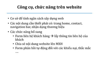 Công cụ, chức năng trên website
• Cơ sở để tính ngân sách xây dựng web
• Các nội dung cần thiết phải có: trang home, contact,
navigation bar, nhận dạng thương hiệu
• Các chức năng bổ sung
• Form liên hệ khách hàng  lấy thông tin liên hệ của
khách
• Chia sẻ nội dung website lên MXH
• Form phản hồi tự động đối với các khiếu nại, thắc mắc
….
 