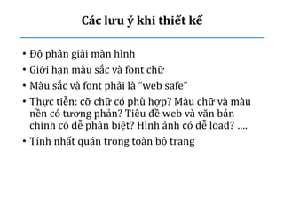 Các lưu ý khi thiết kế
• Độ phân giải màn hình
• Giới hạn màu sắc và font chữ
• Màu sắc và font phải là “web safe”
• Thực tiễn: cỡ chữ có phù hợp? Màu chữ và màu
nền có tương phản? Tiêu đề web và văn bản
chính có dễ phân biệt? Hình ảnh có dễ load? ….
• Tính nhất quán trong toàn bộ trang
 