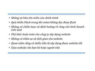 • Không sử hữu tên miền của chính mình
• Quá nhiều Flash trong khi robot không đọc được flash
• Không có chiến lược và định hướng rõ ràng cho kinh doanh
trên web
• Phó thác hoàn toàn cho công ty xây dựng website
• Không có nhân sự và thời gian cho website
• Quan niệm rằng có nhiều tiền là xây dựng được website tốt
• Giao website cho bạn bè hoặc người nhà
 