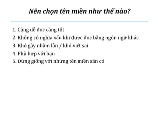 Nên chọn tên miền như thế nào?
1. Càng dễ đọc càng tốt
2. Không có nghĩa xấu khi được đọc bằng ngôn ngữ khác
3. Khó gây nhầm lẫn / khó viết sai
4. Phù hợp với bạn
5. Đừng giống với những tên miền sẵn có
 