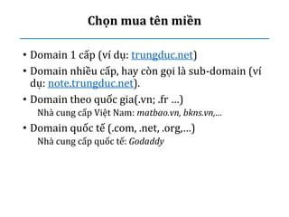 Chọn mua tên miền
• Domain 1 cấp (ví dụ: trungduc.net)
• Domain nhiều cấp, hay còn gọi là sub-domain (ví
dụ: note.trungduc.net).
• Domain theo quốc gia(.vn; .fr …)
Nhà cung cấp Việt Nam: matbao.vn, bkns.vn,…
• Domain quốc tế (.com, .net, .org,…)
Nhà cung cấp quốc tế: Godaddy
 