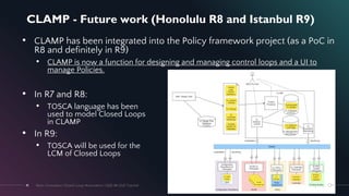 CLAMP - Future work (Honolulu R8 and Istanbul R9)
41
• CLAMP has been integrated into the Policy framework project (as a PoC in
R8 and definitely in R9)
• CLAMP is now a function for designing and managing control loops and a UI to
manage Policies.
• In R7 and R8:
• TOSCA language has been
used to model Closed Loops
in CLAMP
• In R9:
• TOSCA will be used for the
LCM of Closed Loops
May 2021
Next-Generation Closed-Loop Automation | IEEE IM 2021 Tutorial
41
 