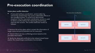 Pre-execution coordination
May 2021
Next-Generation Closed-Loop Automation | IEEE IM 2021 Tutorial
98
Action plans conflict detection
• If executed without coordination, actions taken by
interacting closed loops may cause undesirable effects on
the managed entities. To avoid such detrimental
situations, the Pre-execution coordination service is used
to detect conflict before the interacting closed loops
execute their actions. The conflict detection works as
follows:
1) Retrieve the action plans which contain the information of
target resources and scheduled time for execution
2) Check if there are any conflicting actions based on the
provided information
3) Notify the detected conflict(s) to the related closed loops
and/or the closed loops coordination functionality
 