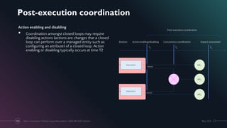 Post-execution coordination
May 2021
Next-Generation Closed-Loop Automation | IEEE IM 2021 Tutorial
101
Action enabling and disabling
• Coordination amongst closed loops may require
disabling actions (actions are changes that a closed
loop can perform over a managed entity such as
configuring an attribute) of a closed loop. Action
enabling or disabling typically occurs at time T2
 