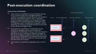 Post-execution coordination
May 2021
Next-Generation Closed-Loop Automation | IEEE IM 2021 Tutorial
102
Concurrency coordination
• Concurrency coordination ensures that the actions
of CL instances that have managed entities in
common are applied consistently and in accordance
with the operational policies, rules, or decision
criteria. A typical example is to compare the value
assigned to the closedLoopPriority attribute of the
CL instances under coordination to decide in which
order the CL instances action(s) should be executed
on the shared managed entity
• Concurrency coordination orchestrates access
control to managed entities and avoids race
conditions. For example, if two or more CL instances
decide on actions resulting in different changes to
the same managed entity(ies) at the same time, the
concurrency coordination can identify the issue and
decide which of the CL instances can proceed with
the execution of its action.
• Concurrency coordination typically occurs at time
T3
 