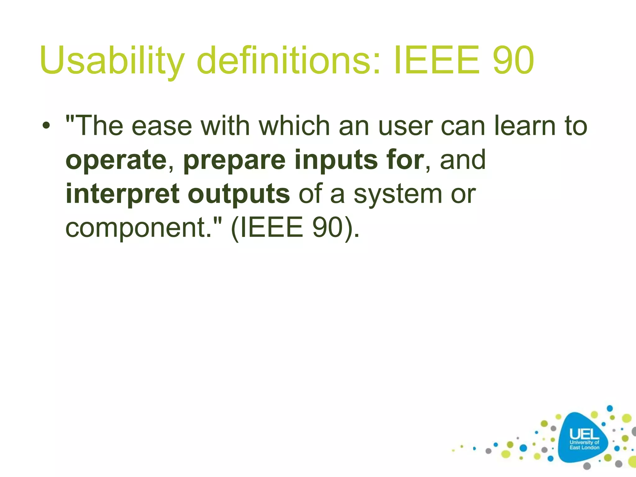 Usability definitions: IEEE 90
• "The ease with which an user can learn to
operate, prepare inputs for, and
interpret outputs of a system or
component." (IEEE 90).

10

 