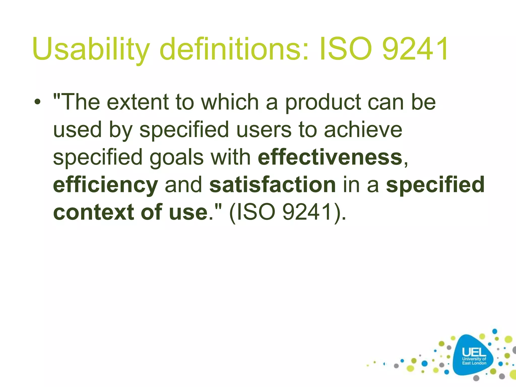 Usability definitions: ISO 9241
• "The extent to which a product can be
used by specified users to achieve
specified goals with effectiveness,
efficiency and satisfaction in a specified
context of use." (ISO 9241).

11

 