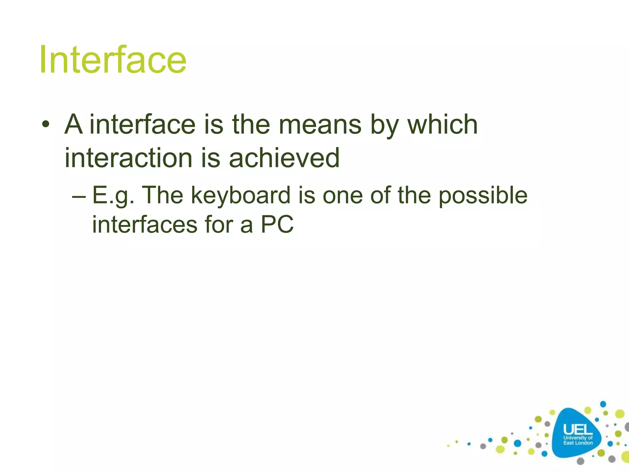 Interface
• A interface is the means by which
interaction is achieved
– E.g. The keyboard is one of the possible
interfaces for a PC

15

 