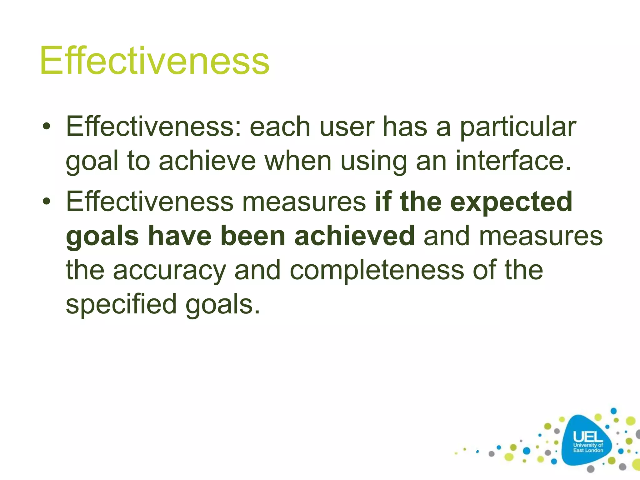 Effectiveness
• Effectiveness: each user has a particular
goal to achieve when using an interface.
• Effectiveness measures if the expected
goals have been achieved and measures
the accuracy and completeness of the
specified goals.

16

 