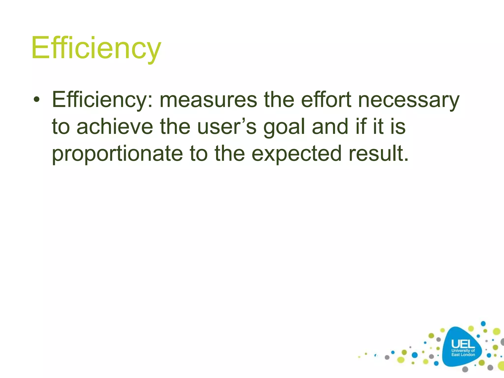 Efficiency
• Efficiency: measures the effort necessary
to achieve the user’s goal and if it is
proportionate to the expected result.

17

 