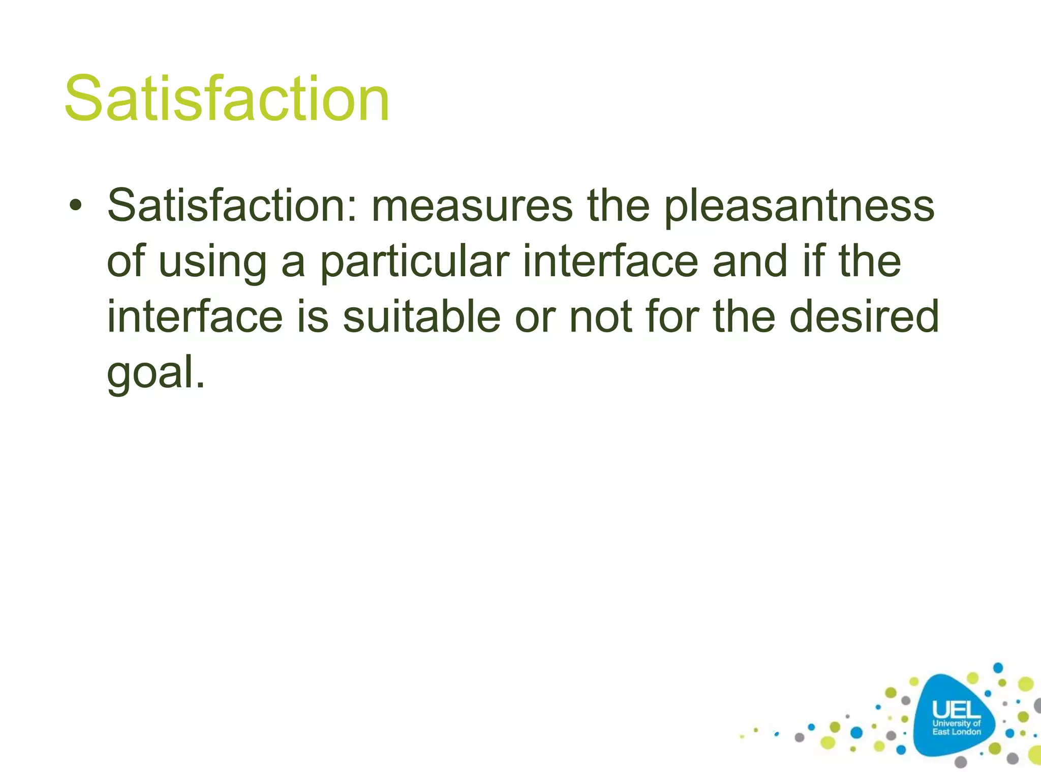 Satisfaction
• Satisfaction: measures the pleasantness
of using a particular interface and if the
interface is suitable or not for the desired
goal.

18

 