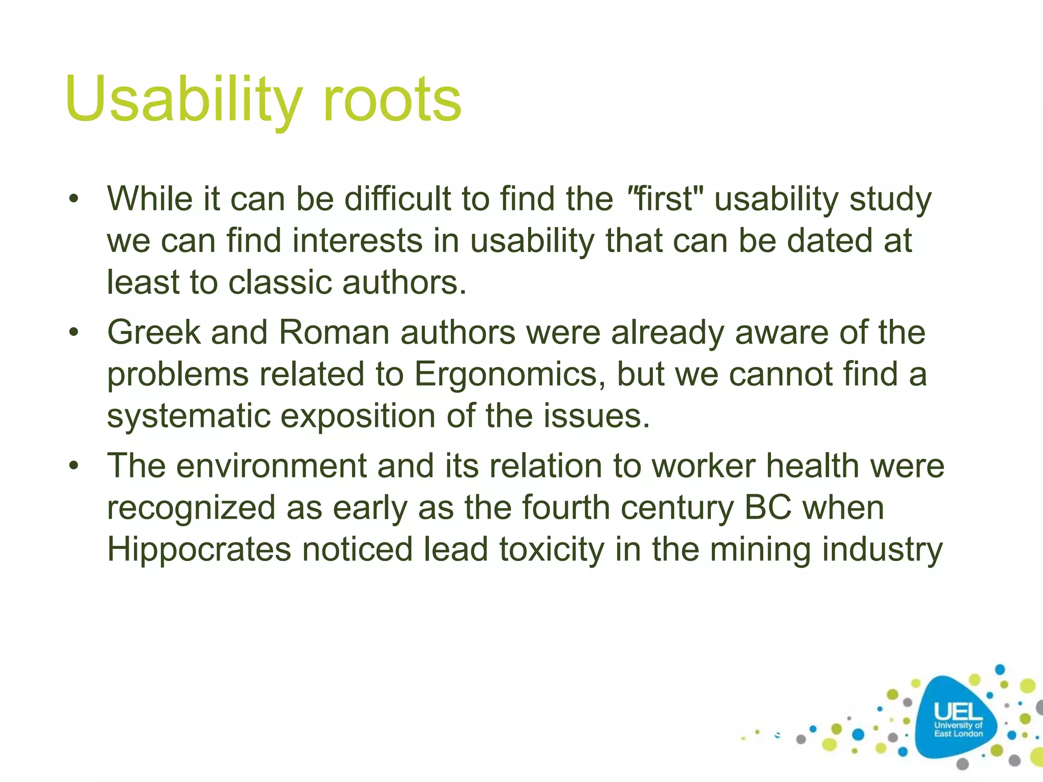 Usability roots
• While it can be difficult to find the "first" usability study
we can find interests in usability that can be dated at
least to classic authors.
• Greek and Roman authors were already aware of the
problems related to Ergonomics, but we cannot find a
systematic exposition of the issues.
• The environment and its relation to worker health were
recognized as early as the fourth century BC when
Hippocrates noticed lead toxicity in the mining industry

19

 