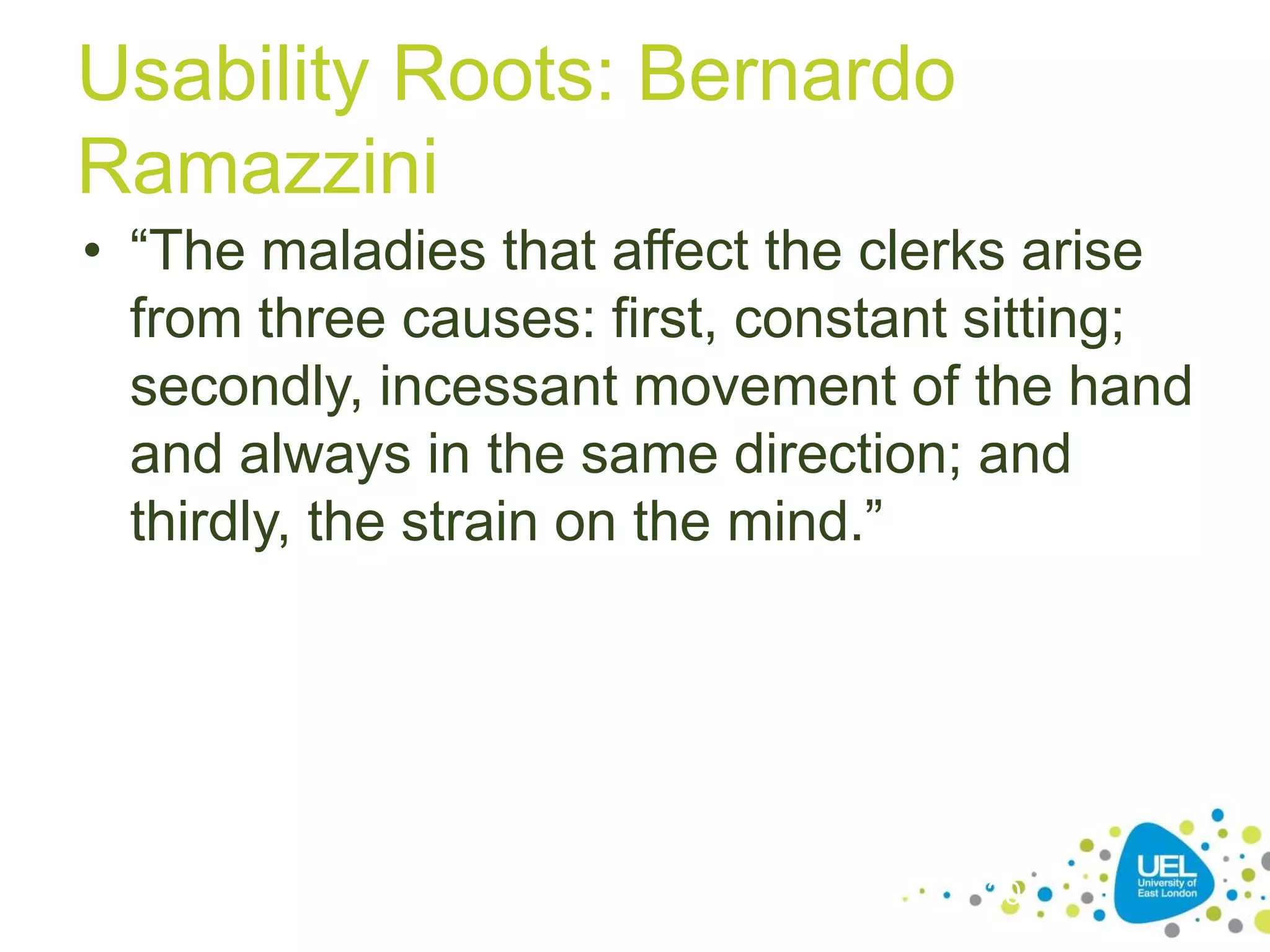 Usability Roots: Bernardo
Ramazzini
• “The maladies that affect the clerks arise
from three causes: first, constant sitting;
secondly, incessant movement of the hand
and always in the same direction; and
thirdly, the strain on the mind.”

20

 
