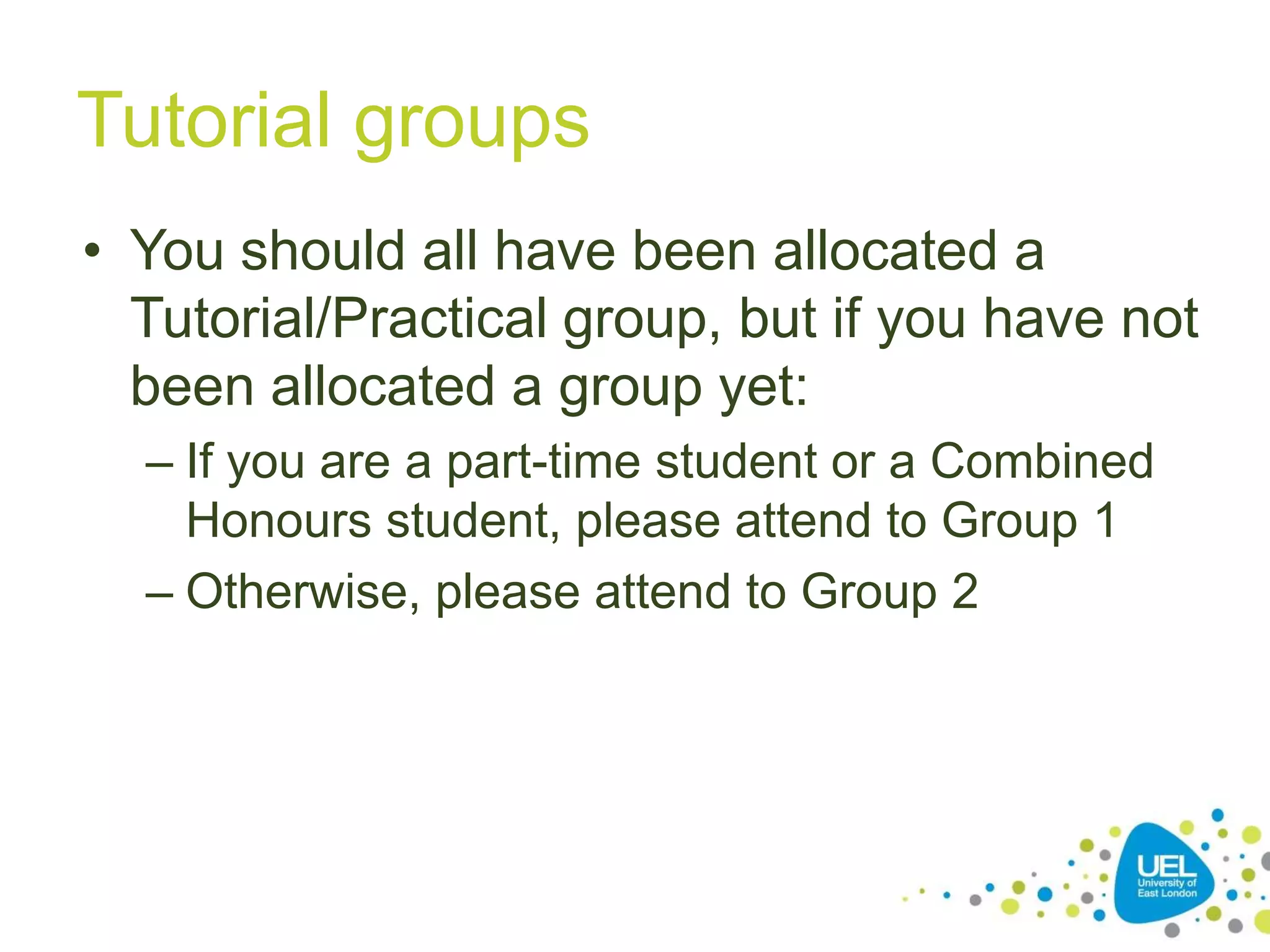 Tutorial groups
• You should all have been allocated a
Tutorial/Practical group, but if you have not
been allocated a group yet:
– If you are a part-time student or a Combined
Honours student, please attend to Group 1
– Otherwise, please attend to Group 2

 