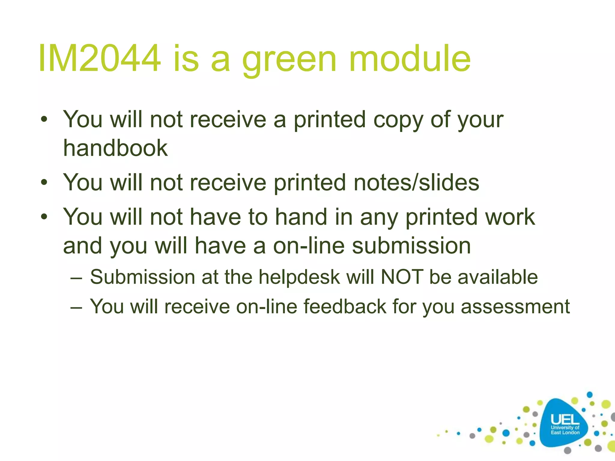 IM2044 is a green module
• You will not receive a printed copy of your
handbook
• You will not receive printed notes/slides
• You will not have to hand in any printed work
and you will have a on-line submission
– Submission at the helpdesk will NOT be available
– You will receive on-line feedback for you assessment

 