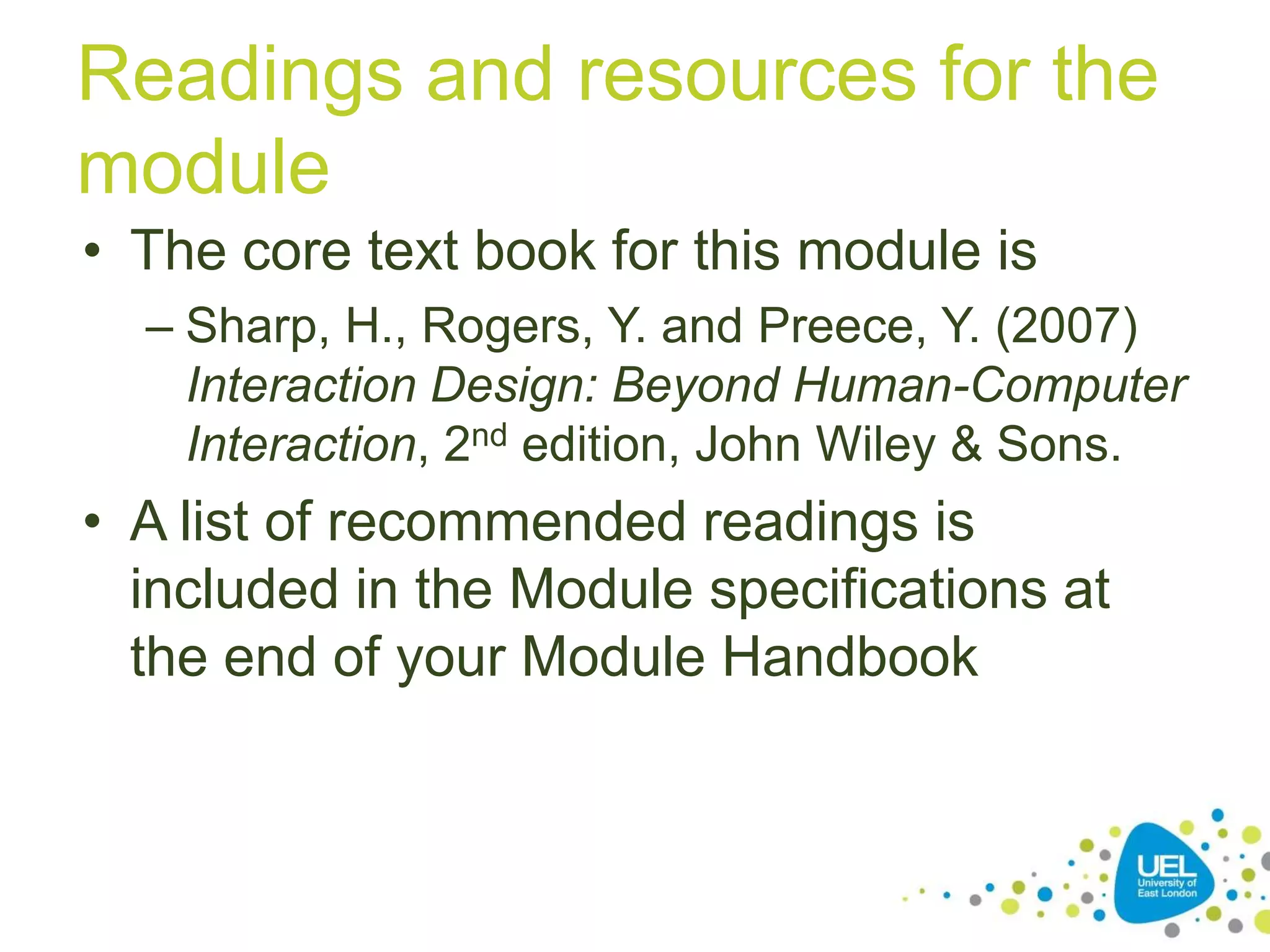 Readings and resources for the
module
• The core text book for this module is
– Sharp, H., Rogers, Y. and Preece, Y. (2007)
Interaction Design: Beyond Human-Computer
Interaction, 2nd edition, John Wiley & Sons.

• A list of recommended readings is
included in the Module specifications at
the end of your Module Handbook

 