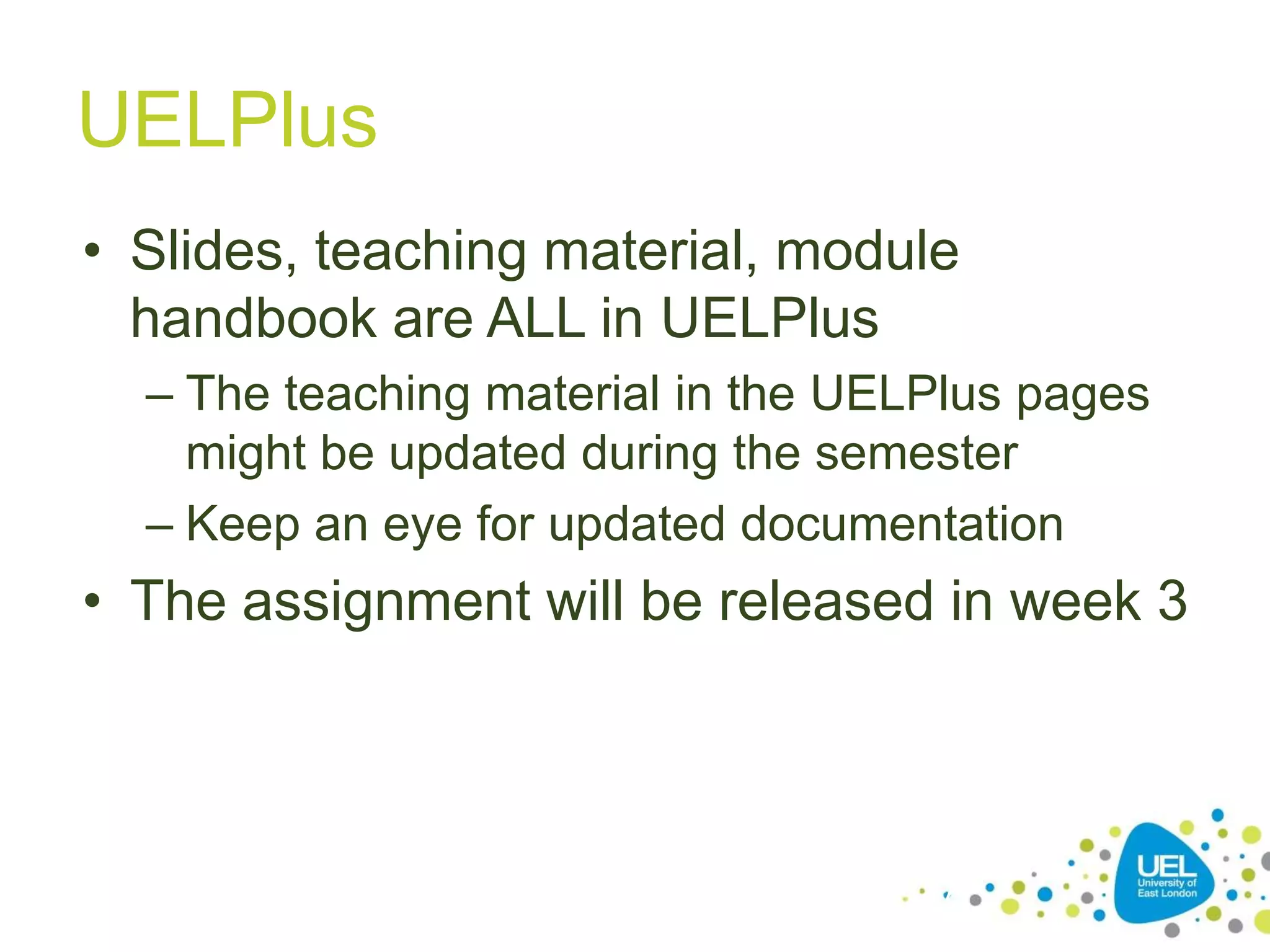 UELPlus
• Slides, teaching material, module
handbook are ALL in UELPlus
– The teaching material in the UELPlus pages
might be updated during the semester
– Keep an eye for updated documentation

• The assignment will be released in week 3

27

 