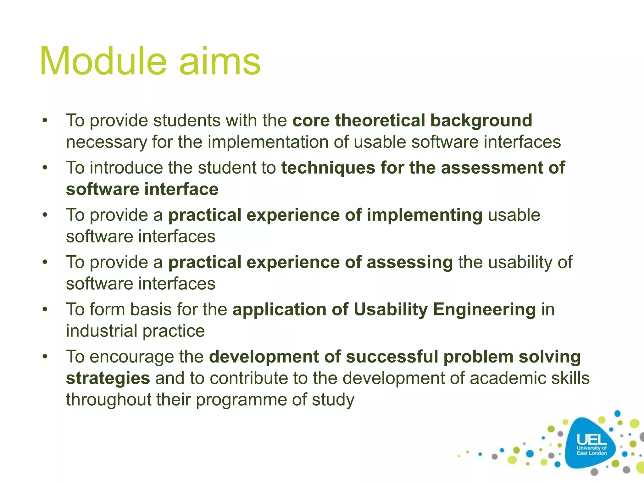 Module aims
• To provide students with the core theoretical background
necessary for the implementation of usable software interfaces
• To introduce the student to techniques for the assessment of
software interface
• To provide a practical experience of implementing usable
software interfaces
• To provide a practical experience of assessing the usability of
software interfaces
• To form basis for the application of Usability Engineering in
industrial practice
• To encourage the development of successful problem solving
strategies and to contribute to the development of academic skills
throughout their programme of study
5

 