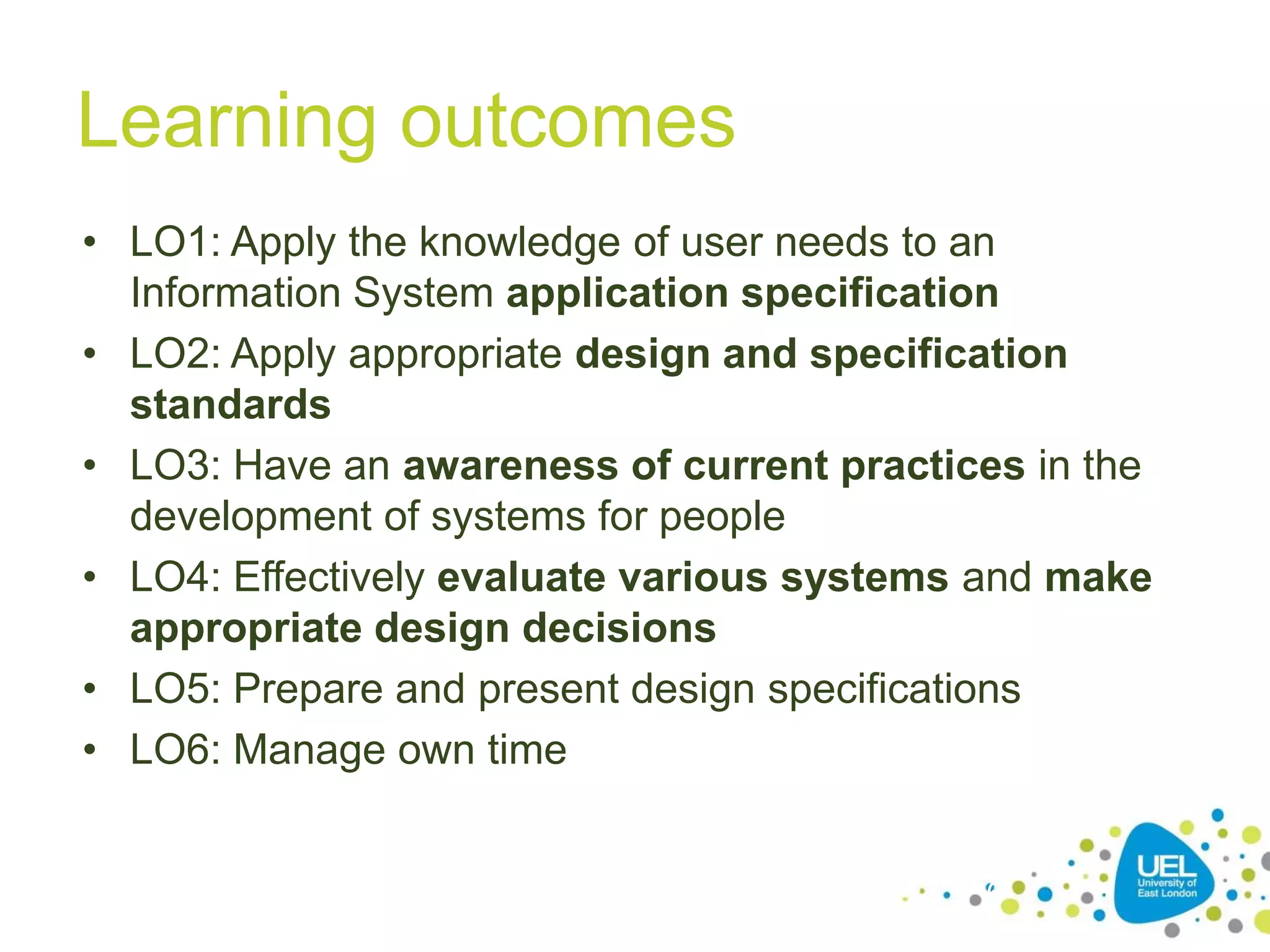 Learning outcomes
• LO1: Apply the knowledge of user needs to an
Information System application specification
• LO2: Apply appropriate design and specification
standards
• LO3: Have an awareness of current practices in the
development of systems for people
• LO4: Effectively evaluate various systems and make
appropriate design decisions
• LO5: Prepare and present design specifications
• LO6: Manage own time

6

 