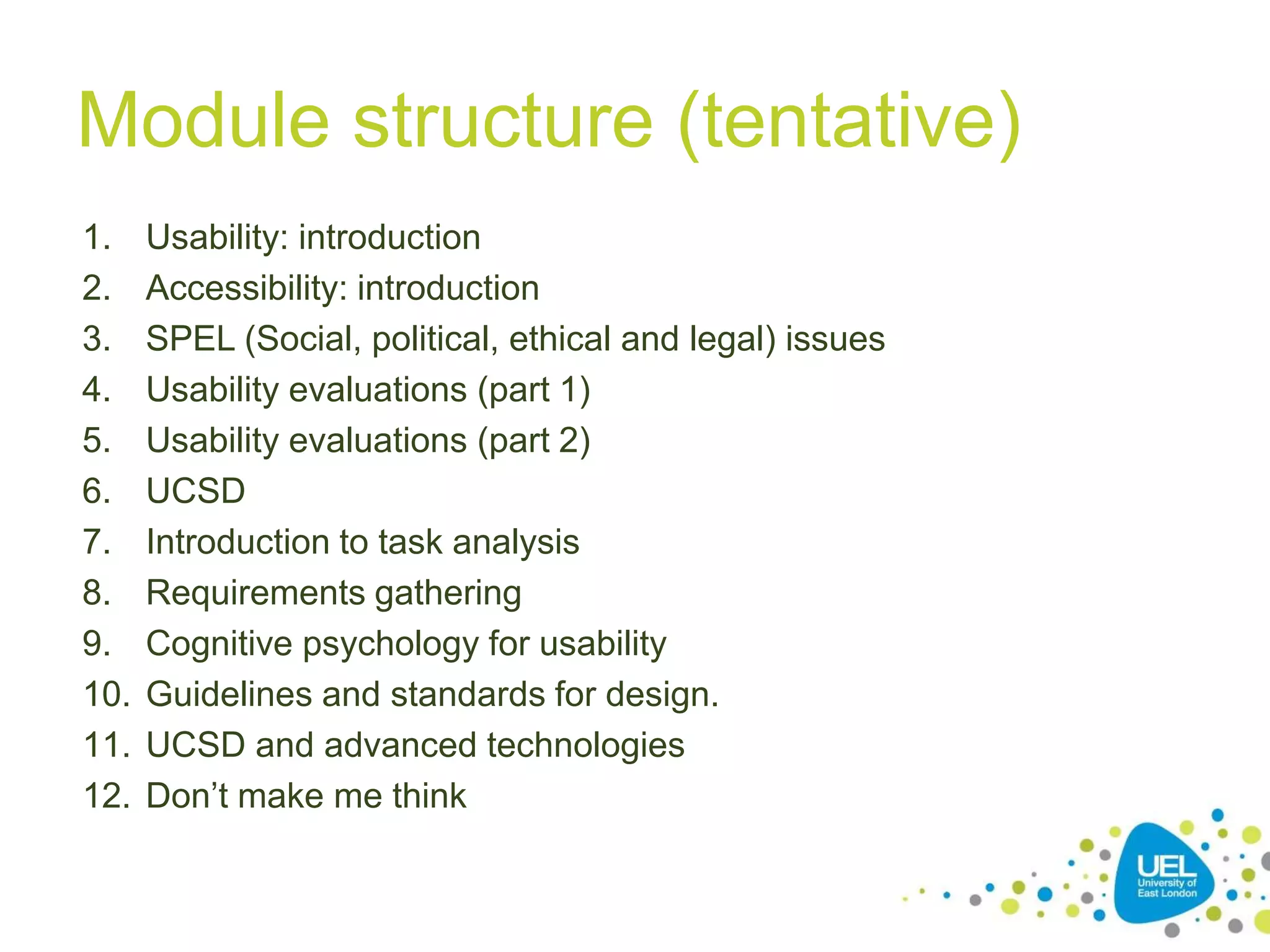 Module structure (tentative)
1.
2.
3.
4.
5.
6.
7.
8.
9.
10.
11.
12.

Usability: introduction
Accessibility: introduction
SPEL (Social, political, ethical and legal) issues
Usability evaluations (part 1)
Usability evaluations (part 2)
UCSD
Introduction to task analysis
Requirements gathering
Cognitive psychology for usability
Guidelines and standards for design.
UCSD and advanced technologies
Don’t make me think
7

 
