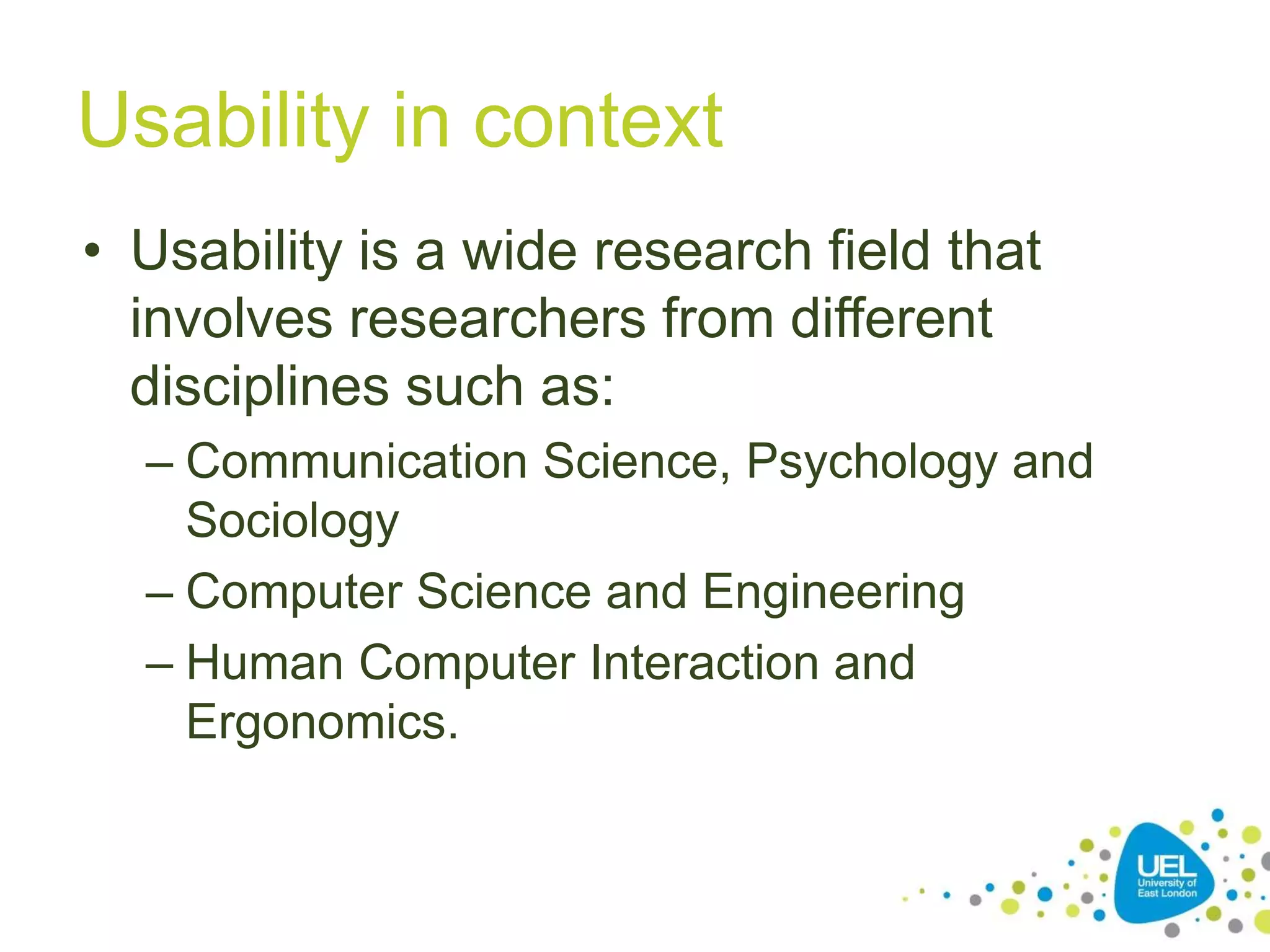 Usability in context
• Usability is a wide research field that
involves researchers from different
disciplines such as:
– Communication Science, Psychology and
Sociology
– Computer Science and Engineering
– Human Computer Interaction and
Ergonomics.

9

 