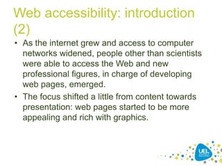 Web accessibility: introduction
(2)
• As the internet grew and access to computer
networks widened, people other than scientists
were able to access the Web and new
professional figures, in charge of developing
web pages, emerged.
• The focus shifted a little from content towards
presentation: web pages started to be more
appealing and rich with graphics.

11

 