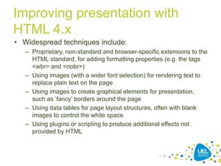 Improving presentation with
HTML 4.x
• Widespread techniques include:
– Proprietary, non-standard and browser-specific extensions to the
HTML standard, for adding formatting properties (e.g. the tags
<wbr> and <nobr>)
– Using images (with a wider font selection) for rendering text to
replace plain text on the page
– Using images to create graphical elements for presentation,
such as „fancy‟ borders around the page
– Using data tables for page layout structures, often with blank
images to control the white space
– Using plugins or scripting to produce additional effects not
provided by HTML

13

 