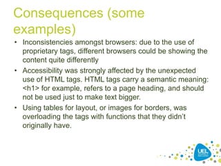 Consequences (some
examples)
• Inconsistencies amongst browsers: due to the use of
proprietary tags, different browsers could be showing the
content quite differently
• Accessibility was strongly affected by the unexpected
use of HTML tags. HTML tags carry a semantic meaning:
<h1> for example, refers to a page heading, and should
not be used just to make text bigger.
• Using tables for layout, or images for borders, was
overloading the tags with functions that they didn‟t
originally have.

14

 