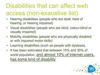Disabilities that can affect web
access (non-exaustive list)
• Hearing disabilities (people who are deaf, hard of
hearing, or hearing impaired)
• Visual disabilities (people who are blind, colour-blind or
visually impaired)
• Mobility disabilities (people who are physically disabled
or with impaired motor skills)
• Learning disabilities (such as people with dyslexia).
• It has been estimated that between 15% and 30% of
world population, and almost 10% of internet users,

has some kind of disability
15

 