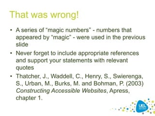That was wrong!
• A series of “magic numbers” - numbers that
appeared by “magic” - were used in the previous
slide
• Never forget to include appropriate references
and support your statements with relevant
quotes
• Thatcher, J., Waddell, C., Henry, S., Swierenga,
S., Urban, M., Burks, M. and Bohman, P. (2003)
Constructing Accessible Websites, Apress,
chapter 1.
16

 